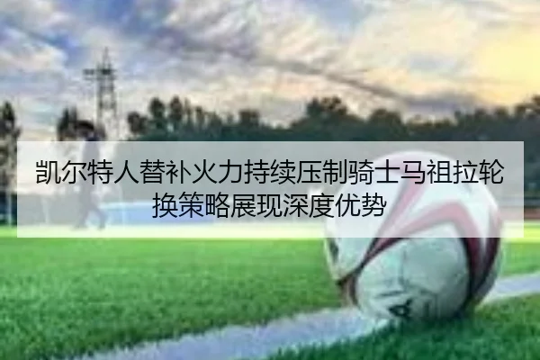 凯尔特人替补火力持续压制骑士马祖拉轮换策略展现深度优势